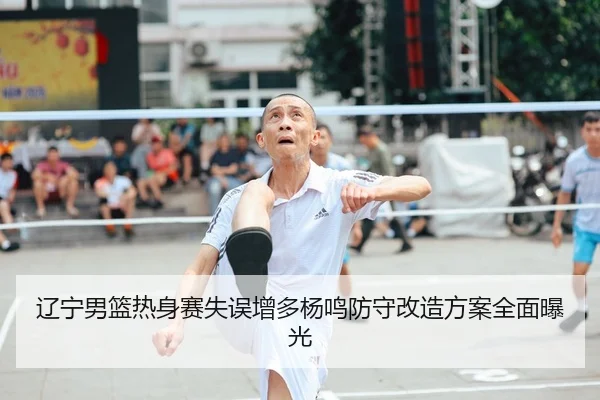 辽宁男篮热身赛失误增多杨鸣防守改造方案全面曝光