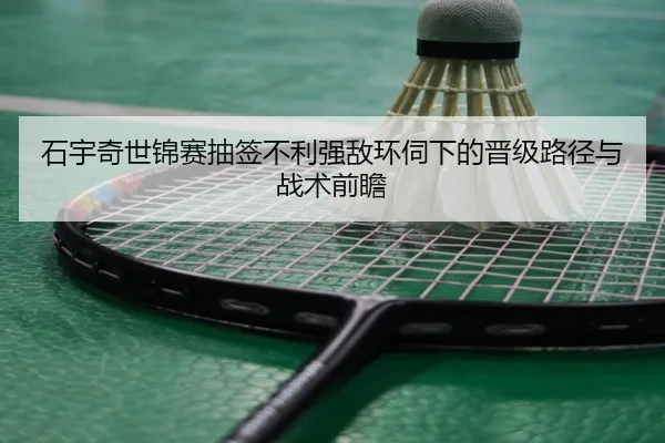 石宇奇世锦赛抽签不利强敌环伺下的晋级路径与战术前瞻